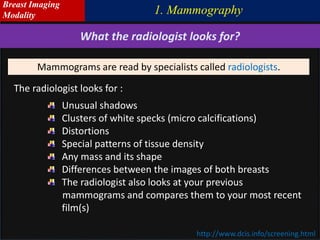http://www.dcis.info/screening.html
The radiologist looks for :
Unusual shadows
Clusters of white specks (micro calcifications)
Distortions
Special patterns of tissue density
Any mass and its shape
Differences between the images of both breasts
The radiologist also looks at your previous
mammograms and compares them to your most recent
film(s)
What the radiologist looks for?
Mammograms are read by specialists called radiologists.
1. Mammography
Breast Imaging
Modality
 