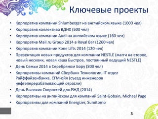 Ключевые проекты
• Корпоратив компании Shlumberger на английском языке (1000 чел)
• Корпоратив коллектива ВДНХ (500 чел)
• Корпоратив компании Audi на английском языке (160 чел)
• Корпоратив Mail.ru Group 2014 в Royal Bar (1200 чел)
• Корпоратив компании Kone Lifts 2014 (120 чел)
• Презентация новых продуктов для компании NESTLE (магги на второе,
новый несквик, новая каша Быстров, постоянный ведущий NESTLE)
• День Семьи 2014 в Серебряном Бору (800 чел)
• Корпоративы компаний Сбербанк Технологии, IT отдел
Райффайзенбанка, СГМ-ойл (съезд инженеров
нефтеперерабатывающей отрасли)
• День Высоких Скоростей для РЖД (2014)
• Корпоративы на английском для компаний Saint-Gobain, Michael Page
• Корпоративы для компаний Energizer, Sumitomo
3
 