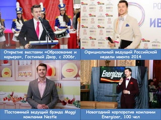 5
Официальный ведущий Российской
недели ивента 2014
Открытие выставки «Образование и
карьера», Гостиный Двор, с 2006г.
Постоянный ведущий брэнда Maggi
компания Nestle
Новогодний корпоратив компании
Energizer, 100 чел
 