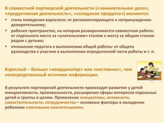В совместной партнерской деятельности («занимательное дело»,
«продуктивная деятельность», «созидание продукта») меняются:
 стиль поведения взрослого: от регламентирующего к непринужденно-
доверительному;
 рабочее пространство, на котором разворачивается совместная работа:
от отдельного места за «учительским» столом к месту за общим столом
рядом с детьми;
 отношение педагога к выполнению общей работы: от общего
руководства к участию в выполнении определенной части работы и т. п.
Взрослый – больше «координатор» или «наставник», чем
непосредственный источник информации.
В результате партнерской деятельности происходит развитие у детей
инициативности, произвольности, расширение сферы интересов отдельных
детей и группы в целом. Проявление инициативы, активности,
самостоятельности, сотрудничества – основные факторы в овладении
ребенком ключевыми компетенциями.
 