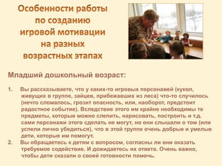 Младший дошкольный возраст:
1. Вы рассказываете, что у каких-то игровых персонажей (кукол,
живущих в группе, зайцев, прибежавших из леса) что-то случилось
(нечто сломалось, грозит опасность, или, наоборот, предстоит
радостное событие). Вследствие этого им крайне необходимы те
предметы, которые можно слепить, нарисовать, построить и т.д.
сами персонажи этого сделать не могут, но они слышали о том (или
успели лично убедиться), что в этой группе очень добрые и умелые
дети, которые им помогут.
2. Вы обращаетесь к детям с вопросом, согласны ли они оказать
требуемое содействие. И дожидаетесь их ответа. Очень важно,
чтобы дети сказали о своей готовности помочь.
 