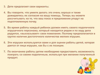 3. Дети предлагают свои варианты.
4. Вы говорите, что умеете делать это очень хорошо и также
дожидаетесь их согласия на вашу помощь. Теперь вы можете
рассчитывать на то, что ваш показ и предложение упадут на
подготовленную почву.
5. Во время работы каждый ребенок должен иметь своего подопечного
игрушечного персонажа, который находится рядом и по ходу дела
радуется, «высказывает» свои пожелания. Поэтому предполагается в
группе наличие достаточного количества мелких игрушек.
6. Эти игрушки используются вами и для оценки работы детей, которая
дается от лица игрушек, как бы с их позиции.
7. По окончанию работы детям необходимо предоставить возможность
поиграть со своим подопечным, используя при желании полученный
продукт.
 