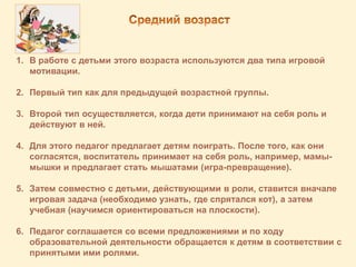 1. В работе с детьми этого возраста используются два типа игровой
мотивации.
2. Первый тип как для предыдущей возрастной группы.
3. Второй тип осуществляется, когда дети принимают на себя роль и
действуют в ней.
4. Для этого педагог предлагает детям поиграть. После того, как они
согласятся, воспитатель принимает на себя роль, например, мамы-
мышки и предлагает стать мышатами (игра-превращение).
5. Затем совместно с детьми, действующими в роли, ставится вначале
игровая задача (необходимо узнать, где спрятался кот), а затем
учебная (научимся ориентироваться на плоскости).
6. Педагог соглашается со всеми предложениями и по ходу
образовательной деятельности обращается к детям в соответствии с
принятыми ими ролями.
 