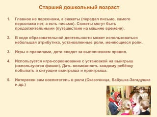 1. Главное не персонажи, а сюжеты (передал письмо, самого
персонажа нет, а есть письмо). Сюжеты могут быть
продолжительными (путешествие на машине времени).
2. В ходе образовательной деятельности может использоваться
небольшая атрибутика, установленные роли, меняющиеся роли.
3. Игры с правилами, дети следят за выполнением правил.
4. Используется игра-соревнование с установкой на выигрыш
(используются фишки). Дать возможность каждому ребёнку
побывать в ситуации выигрыша и проигрыша.
5. Интересен сам воспитатель в роли (Сказочница, Бабушка-Загадушка
и др.)
 