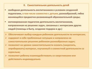  свободная деятельность воспитанников в условиях созданной
педагогами, в том числе совместно с детьми, разнообразной, гибко
меняющейся предметно-развивающей образовательной среды;
 мотивированная педагогом деятельность воспитанников,
направленная на решение задач, связанных с интересами других
людей (помощь в быту, создание подарка и др.)
 Обеспечивает выбор каждым ребенком деятельности по интересам;
 содержит в себе проблемные ситуации и направлена на
самостоятельное решение ребенком разнообразных задач;
 позволяет на уровне самостоятельности освоить (закрепить,
апробировать) материал, изучаемый в совместной деятельности со
взрослым;
 позволяет ребенку взаимодействовать со сверстниками или
действовать индивидуально.
 