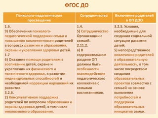 Психолого-педагогическое
просвещение
Сотрудничество Включение родителей
в ОП ДОО
1.6.
9) Обеспечения психолого-
педагогической поддержки семьи и
повышения компетентности родителей
в вопросах развития и образования,
охраны и укрепления здоровья детей.
1.7
6) Оказание помощи родителям в
воспитании детей, охране и
укреплении их физического и
психического здоровья, в развитии
индивидуальных способностей и
необходимой коррекции нарушений их
развития.
3.2.6.
2) Консультативная поддержка
родителей по вопросам образования и
охраны здоровья детей, в том числе
инклюзивного образования.
1.4.
5) Сотрудничество
Организации с
семьей.
2.11.2.
в) В
содержательном
разделе ОП
должны быть
особенности
взаимодействия
педагогического
коллектива с
семьями
воспитанников.
3.2.5. Условия,
необходимые для
создания социальной
ситуации развития
детей:
5) непосредственное
вовлечение родителей
в образовательную
деятельность, в том
числе посредством
создания
образовательных
проектов совместно с
семьей на основе
выявления
потребностей и
поддержки
образовательных
инициатив семьи.
 