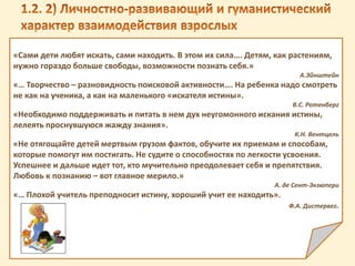 «Сами дети любят искать, сами находить. В этом их сила…. Детям, как растениям,
нужно гораздо больше свободы, возможности познать себя.»
А.Эйнштейн
«… Творчество – разновидность поисковой активности…. На ребенка надо смотреть
не как на ученика, а как на маленького «искателя истины».
В.С. Ротенберг
«Необходимо поддерживать и питать в нем дух неугомонного искания истины,
лелеять проснувшуюся жажду знания».
К.Н. Вентцель
«Не отягощайте детей мертвым грузом фактов, обучите их приемам и способам,
которые помогут им постигать. Не судите о способностях по легкости усвоения.
Успешнее и дальше идет тот, кто мучительно преодолевает себя и препятствия.
Любовь к познанию – вот главное мерило.»
А. де Сент-Экзюпери
«… Плохой учитель преподносит истину, хороший учит ее находить».
Ф.А. Дистервег.
 
