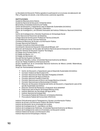 90
La Secretaría de Educación Pública agradece la participación en el proceso de elaboración del
Plan y Programas de estudio, a las instituciones y personas siguientes:
Instituciones:
Academia Mexicana de la Historia
Academia Nacional de Educación Ambiental (ANEA)
Benemérita Universidad Autónoma de Puebla
Centro de Educación y Capacitación para el Desarrollo Sustentable (CECADESU)
Centro de Investigación en Geografía y Geomática
Centro de Investigación y de Estudios Avanzados del Instituto Politécnico Nacional (CINVESTAV,
IPN)
Centro de Investigaciones y Estudios Superiores en Antropología Social
Centro Nacional de Prevención de Desastres
Colegio Nacional de Educación Profesional Técnica (CONALEP)
Comité Mexicano de las Ciencias Históricas
Conferencia Mexicana de Acceso a la Información Pública
Consejo Nacional de Población
Consejos Consultivos Interinstitucionales
Coordinación General de Educación Intercultural Bilingüe. SEP
Dirección de Evaluación de Escuelas del Instituto Nacional para la Evaluación de la Educación
Dirección General de Educación Superior Tecnológica
El Colegio de la Frontera Norte, A.C.
El Colegio de México, A.C
El Colegio de Michoacán, A.C.
Escuela Normal Superior de México
Facultad de Filosofía y Letras. Universidad Nacional Autónoma de México
Grupo de Trabajo Académico Internacional (GTAI)
Grupos Académicos de la Universidad Nacional Autónoma de México (UNAM): Matemáticas,
Biología, Física y Química
Grupo de Transversalidad SEMARNAT-SEP:
•	 Centro de Educación y Capacitación para el Desarrollo Sustentable (CECADESU)
•	 Comisión Federal de Electricidad (CFE)
•	 Comisión Nacional de Áreas Naturales Protegidas (CONANP)
•	 Comisión Nacional del Agua (CONAGUA)
•	 Comisión Nacional Forestal (CONAFOR)
•	 Comisión Nacional para el Ahorro de Energía Eléctrica (CONUEE)
•	 Comisión Nacional para la Biodiversidad (CONABIO)
•	 Dirección de Educación Ambiental del Centro de Educación y Capacitación para el De-
sarrollo Sustentable (CECADESU)
•	 Dirección General de Planeación y Evaluación de la SEMARNAT
•	 Fideicomiso para el Ahorro de Energía Eléctrica (FIDE)
•	 Instituto Mexicano de Tecnología del Agua (IMTA)
•	 Instituto Nacional de Ecología (INE)
•	 Procuraduría Federal de Protección al Ambiente (PROFEPA)
•	 Procuraduría Federal del Consumidor (PROFECO)
Instituto Chihuahuense para la Transparencia y Acceso a la Información Pública
Instituto de Acceso a la Información Pública del Distrito Federal
Instituto de Educación de la Universidad de Londres
Instituto de Investigaciones Dr. José María Luis Mora
Instituto de Investigaciones Históricas. Universidad Nacional Autónoma de México
Instituto de Investigaciones sobre la Universidad y la Educación (UNAM)
Instituto Federal de Acceso a la Información (IFAI)
Instituto Nacional de Antropología e Historia
 