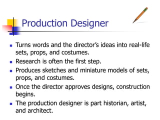 Production Designer
 Turns words and the director’s ideas into real-life
sets, props, and costumes.
 Research is often the first step.
 Produces sketches and miniature models of sets,
props, and costumes.
 Once the director approves designs, construction
begins.
 The production designer is part historian, artist,
and architect.
 