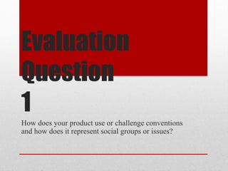 Evaluation
Question
1
How does your product use or challenge conventions
and how does it represent social groups or issues?
 