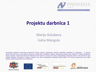 Prezentācija sagatavota mentoringa programmas ietvaros projektā „Daudzpusīgi risinājumi sabiedrības izglītošanai un integrācijai – 3” ietvaros
(līg.Nr.IF/2013/1.a/1), ko īsteno biedrība „Patvērums „Drošā māja”’ sadarbībā ar biedrību „Sabiedriskās politikas centrs PROVIDUS”. Projektu (līdz)finansē
Eiropas Savienība. Projekta īstenošana tiek līdzfinansēta 75% apmērā no Eiropas Trešo valstu valstspiederīgo integrācijas fonda un 25% apmērā no valsts
budžeta līdzekļiem. Prezentācija ir veidota ar Eiropas Trešo valstu valstspiederīgo integrācijas fonda atbalstu. Par mentoru programmas saturu atbild
biedrība „Sabiedriskās politikas centrs PROVIDUS”.
Projektu darbnīca 1
Marija Golubeva
Indra Mangule
 