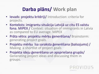 Darba plāns/ Work plan
• Ievads: projektu kritēriji/ Introduction: criteria for
projects.
• Konteksts: imigrantu situācija Latvijā uz citu ES valstu
fona. MIPEX / Context: situation of immigrants in Latvia
as compared to EU average. MIPEX
• Prāta vētra: projektu mērķu ģenerēšana/ Brainstorm:
generating project goals.
• Projektu mērķu īsa saraksta ģenerēšana (balsojums) /
Making a shortlist of project goals
• Projekta ideju ģenerēšana un apspriešana grupās/
Generating project ideas and discussing them in
groups.
 
