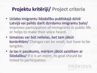 Projektu kritēriji/ Project criteria
• Uzlabo imigrantu līdzdalību publiskajā dzīvē
Latvijā vai palīdz darīt dzirdamu imigrantu balsi/
Improves participation of immigrants in public life
or helps to make their voice heard.
• Izmaiņas var būt nelielas, bet tam jābūt
konkrētām/ Changes can be small, but have to be
tangible.
• Ja tas ir pasākums, mērķim jābūt saistītam ar
līdzdalību/ If it is an event, its goal should be
linked to participation.
 