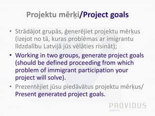 Projektu mērķi/Project goals
• Strādājot grupās, ģenerējiet projektu mērķus
(izejot no tā, kuras problēmas ar imigrantu
līdzdalību Latvijā jūs vēlāties risināt);
• Working in two groups, generate project goals
(should be defined proceeding from which
problem of immigrant participation your
project will solve).
• Prezentējiet jūsu piedāvātus projektu mērķus/
Present generated project goals.
 