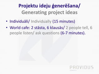 Projektu ideju ģenerēšana/
Generating project ideas
• Individuāli/ Individually (15 minutes)
• World cafe: 2 stāsta, 6 klausās/ 2 people tell, 6
people listen/ ask questions (6-7 minutes).
 
