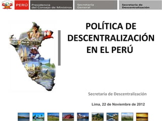 Secretaria de Descentralización
POLÍTICA DE
DESCENTRALIZACIÓN
EN EL PERÚ
Lima, 22 de Noviembre de 2012
 