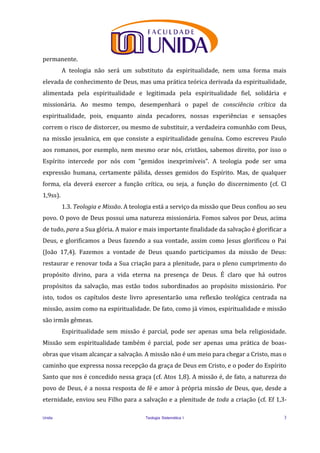Unida Teologia Sistemática I 3
permanente.
A teologia não será um substituto da espiritualidade, nem uma forma mais
elevada de conhecimento de Deus, mas uma prática teórica derivada da espiritualidade,
alimentada pela espiritualidade e legitimada pela espiritualidade fiel, solidária e
missionária. Ao mesmo tempo, desempenhará o papel de consciência crítica da
espiritualidade, pois, enquanto ainda pecadores, nossas experiências e sensações
correm o risco de distorcer, ou mesmo de substituir, a verdadeira comunhão com Deus,
na missão jesuânica, em que consiste a espiritualidade genuína. Como escreveu Paulo
aos romanos, por exemplo, nem mesmo orar nós, cristãos, sabemos direito, por isso o
Espírito intercede por nós com “gemidos inexprimíveis”. A teologia pode ser uma
expressão humana, certamente pálida, desses gemidos do Espírito. Mas, de qualquer
forma, ela deverá exercer a função crítica, ou seja, a função do discernimento (cf. Cl
1,9ss).
1.3. Teologia e Missão. A teologia está a serviço da missão que Deus confiou ao seu
povo. O povo de Deus possui uma natureza missionária. Fomos salvos por Deus, acima
de tudo, para a Sua glória. A maior e mais importante finalidade da salvação é glorificar a
Deus, e glorificamos a Deus fazendo a sua vontade, assim como Jesus glorificou o Pai
(João 17,4). Fazemos a vontade de Deus quando participamos da missão de Deus:
restaurar e renovar toda a Sua criação para a plenitude, para o pleno cumprimento do
propósito divino, para a vida eterna na presença de Deus. É claro que há outros
propósitos da salvação, mas estão todos subordinados ao propósito missionário. Por
isto, todos os capítulos deste livro apresentarão uma reflexão teológica centrada na
missão, assim como na espiritualidade. De fato, como já vimos, espiritualidade e missão
são irmãs gêmeas.
Espiritualidade sem missão é parcial, pode ser apenas uma bela religiosidade.
Missão sem espiritualidade também é parcial, pode ser apenas uma prática de boas-
obras que visam alcançar a salvação. A missão não é um meio para chegar a Cristo, mas o
caminho que expressa nossa recepção da graça de Deus em Cristo, e o poder do Espírito
Santo que nos é concedido nessa graça (cf. Atos 1,8). A missão é, de fato, a natureza do
povo de Deus, é a nossa resposta de fé e amor à própria missão de Deus, que, desde a
eternidade, enviou seu Filho para a salvação e a plenitude de toda a criação (cf. Ef 1,3-
 