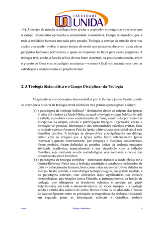 Unida Teologia Sistemática I 4
14). A serviço da missão, a teologia deve ajudar a responder as perguntas concretas que
o campo missionário apresenta à comunidade missionária. Campo missionário que é
toda a realidade humana marcada pelo pecado. Teologia a serviço da missão deve nos
ajudar a entender melhor o nosso tempo, de modo que possamos discernir quais são as
perguntas humanas pertinentes, e quais as respostas de Deus para essas perguntas. A
teologia terá, então, a função crítica de nos fazer discernir, na prática missionária, entre
o projeto de Deus e as estratégias mundanas – e como é fácil nos encantarmos com as
estratégias e abandonarmos o projeto divino!
2. A Teologia Sistemática e o Campo Disciplinar da Teologia
Adaptando as considerações desenvolvidas por E. Farley e James Fowler, pode-
se dizer que a história da teologia cristã conheceu três grandes paradigmas, a saber:
(a) o paradigma da teologia habitual – dominante desde as origens das Igrejas
Cristãs até o início da Idade Média, no qual a teologia era um habitus de vida
e estudo, concebida como conhecimento de Deus, construída por meio das
disciplinas da oração, estudo e participação litúrgica. Objetivava, então, a
formação de pessoas, lideranças e das comunidades eclesiais cristãs. Seus
principais sujeitos foram os Pais da Igreja, a hierarquia sacerdotal cristã e os
Concílios cristãos. A teologia se desenvolveu principalmente em diálogo
crítico com os ataques que a Igreja sofria, tanto internamente (pelas
“heresias”) quanto externamente, por religiões e filosofias concorrentes.
Nesse período, foram definidas as grandes linhas da teologia enquanto
atividade acadêmica, especialmente a sua vinculação com a reflexão
filosófica, seja mediante acordo metodológico, seja mediante a recusa das
premissas do saber filosófico;
(b) o paradigma da teologia científica – dominante durante a Idade Média até a
Contra-Reforma. Nesta era, a teologia constituía o arcabouço ordenador de
todo o conhecimento humano, bem como o das nascentes Universidades na
Europa. Neste período, a metodologia teológica seguiu, em grande medida, a
do paradigma anterior, com alterações mais significativas nas ênfases
metodológicas, nas relações com a Filosofia, e, principalmente, na função da
teologia, que ultrapassa as fronteiras eclesiais e assume um papel
determinante em todo o desenvolvimento do saber europeu – a teologia
sendo a rainha dos saberes de então. Nomes como os de Abelardo e Tomás
de Aquino figuram entre os principais protagonistas da teologia, colocando
em segunda plana as hierarquias eclesiais e Concílios, embora
 