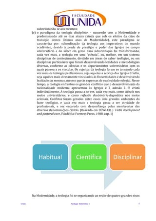 Unida Teologia Sistemática I 5
subordinando-se aos mesmos;
(c) o paradigma da teologia disciplinar – nascendo com a Modernidade e
predominando até os dias atuais (ainda que sob os efeitos da crise de
transição destes últimos anos da Modernidade), este paradigma se
caracteriza por: subordinação da teologia aos imperativos do mundo
acadêmico, devido à perda de prestígio e poder das Igrejas no campo
universitário e do saber em geral. Essa subordinação foi transformando,
cada vez mais, a teologia em uma “ciência”, ou, melhor, em um sistema
disciplinar de conhecimento, dividido em áreas do saber teológico, ou em
disciplinas particulares que foram desenvolvendo lealdades e metodologias
diversas, conforme as ciências e os departamentos universitários com os
quais passou a se vincular. Os sujeitos da teologia foram se tornando cada
vez mais os teólogos profissionais, seja aqueles a serviço das Igrejas Cristãs,
seja aqueles mais diretamente vinculados às Universidades e desenvolvendo
lealdades às mesmas, mesmo que às expensas de sua lealdade eclesial. Nesse
tempo, a teologia enfrentou os grandes conflitos que o desenvolvimento da
racionalidade moderna apresentou às Igrejas e à adesão à fé cristã
individualmente. A teologia passa a se ver, cada vez mais, como ciência nos
meios universitários, e como reflexão doutrinária-dogmática nos meios
eclesiais. Conflitos foram gerados entre esses dois grandes ambientes do
fazer teológico, e cada vez mais a teologia passa a ser atividade de
profissionais, e ser encarada com desconfiança pelas membresias das
diversas denominações cristãs. (Baseado em FOWLER, J. Faith development
and pastoral care, Filadélfia: Fortress Press, 1988, cap. 1)
Na Modernidade, a teologia foi se organizando ao redor de quatro grandes eixos
Habitual Científica Disciplinar
 