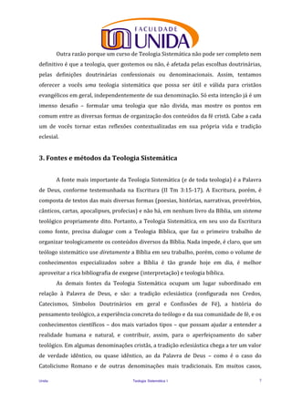 Unida Teologia Sistemática I 7
Outra razão porque um curso de Teologia Sistemática não pode ser completo nem
definitivo é que a teologia, quer gostemos ou não, é afetada pelas escolhas doutrinárias,
pelas definições doutrinárias confessionais ou denominacionais. Assim, tentamos
oferecer a vocês uma teologia sistemática que possa ser útil e válida para cristãos
evangélicos em geral, independentemente de sua denominação. Só esta intenção já é um
imenso desafio – formular uma teologia que não divida, mas mostre os pontos em
comum entre as diversas formas de organização dos conteúdos da fé cristã. Cabe a cada
um de vocês tornar estas reflexões contextualizadas em sua própria vida e tradição
eclesial.
3. Fontes e métodos da Teologia Sistemática
A fonte mais importante da Teologia Sistemática (e de toda teologia) é a Palavra
de Deus, conforme testemunhada na Escritura (II Tm 3:15-17). A Escritura, porém, é
composta de textos das mais diversas formas (poesias, histórias, narrativas, provérbios,
cânticos, cartas, apocalipses, profecias) e não há, em nenhum livro da Bíblia, um sistema
teológico propriamente dito. Portanto, a Teologia Sistemática, em seu uso da Escritura
como fonte, precisa dialogar com a Teologia Bíblica, que faz o primeiro trabalho de
organizar teologicamente os conteúdos diversos da Bíblia. Nada impede, é claro, que um
teólogo sistemático use diretamente a Bíblia em seu trabalho, porém, como o volume de
conhecimentos especializados sobre a Bíblia é tão grande hoje em dia, é melhor
aproveitar a rica bibliografia de exegese (interpretação) e teologia bíblica.
As demais fontes da Teologia Sistemática ocupam um lugar subordinado em
relação à Palavra de Deus, e são: a tradição eclesiástica (configurada nos Credos,
Catecismos, Símbolos Doutrinários em geral e Confissões de Fé), a história do
pensamento teológico, a experiência concreta do teólogo e da sua comunidade de fé, e os
conhecimentos científicos – dos mais variados tipos – que possam ajudar a entender a
realidade humana e natural, e contribuir, assim, para o aperfeiçoamento do saber
teológico. Em algumas denominações cristãs, a tradição eclesiástica chega a ter um valor
de verdade idêntico, ou quase idêntico, ao da Palavra de Deus – como é o caso do
Catolicismo Romano e de outras denominações mais tradicionais. Em muitos casos,
 