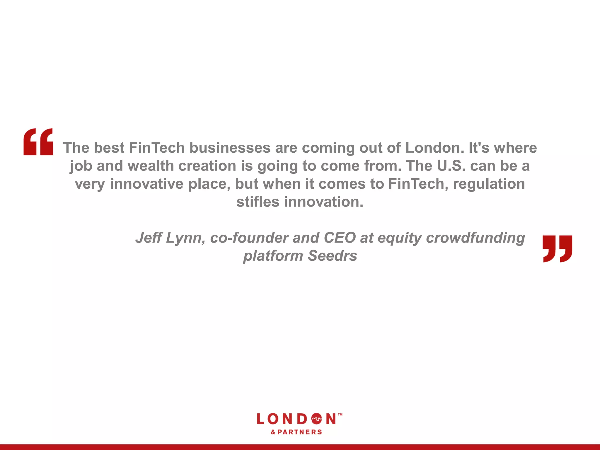 The best FinTech businesses are coming out of London. It's where
job and wealth creation is going to come from. The U.S. can be a
very innovative place, but when it comes to FinTech, regulation
stifles innovation.
Jeff Lynn, co-founder and CEO at equity crowdfunding
platform Seedrs
 