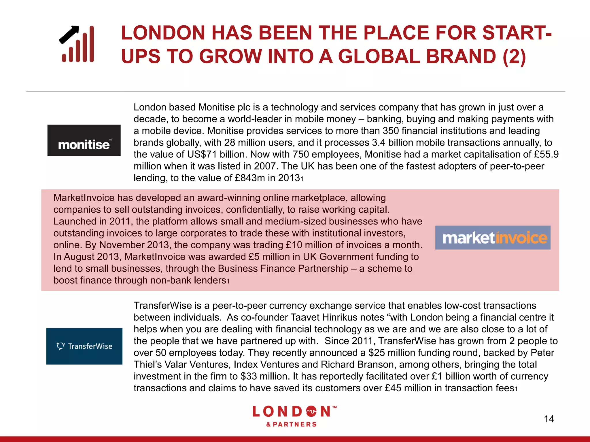 14
London based Monitise plc is a technology and services company that has grown in just over a
decade, to become a world-leader in mobile money – banking, buying and making payments with
a mobile device. Monitise provides services to more than 350 financial institutions and leading
brands globally, with 28 million users, and it processes 3.4 billion mobile transactions annually, to
the value of US$71 billion. Now with 750 employees, Monitise had a market capitalisation of £55.9
million when it was listed in 2007. The UK has been one of the fastest adopters of peer-to-peer
lending, to the value of £843m in 20131
MarketInvoice has developed an award-winning online marketplace, allowing
companies to sell outstanding invoices, confidentially, to raise working capital.
Launched in 2011, the platform allows small and medium-sized businesses who have
outstanding invoices to large corporates to trade these with institutional investors,
online. By November 2013, the company was trading £10 million of invoices a month.
In August 2013, MarketInvoice was awarded £5 million in UK Government funding to
lend to small businesses, through the Business Finance Partnership – a scheme to
boost finance through non-bank lenders1
TransferWise is a peer-to-peer currency exchange service that enables low-cost transactions
between individuals. As co-founder Taavet Hinrikus notes “with London being a financial centre it
helps when you are dealing with financial technology as we are and we are also close to a lot of
the people that we have partnered up with. Since 2011, TransferWise has grown from 2 people to
over 50 employees today. They recently announced a $25 million funding round, backed by Peter
Thiel’s Valar Ventures, Index Ventures and Richard Branson, among others, bringing the total
investment in the firm to $33 million. It has reportedly facilitated over £1 billion worth of currency
transactions and claims to have saved its customers over £45 million in transaction fees1
LONDON HAS BEEN THE PLACE FOR START-
UPS TO GROW INTO A GLOBAL BRAND (2)
 