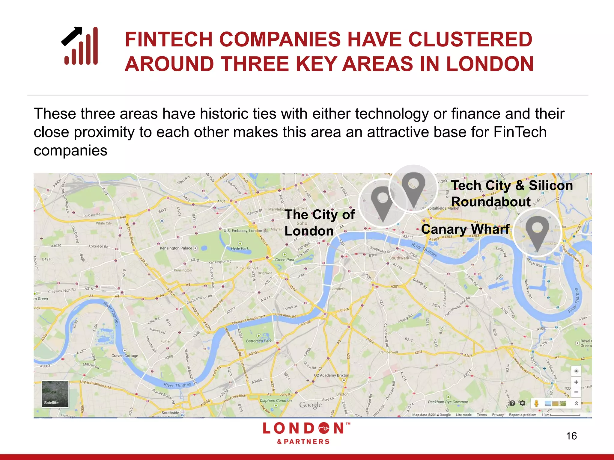 FINTECH COMPANIES HAVE CLUSTERED
AROUND THREE KEY AREAS IN LONDON
16
Canary Wharf
Tech City & Silicon
Roundabout
The City of
London
These three areas have historic ties with either technology or finance and their
close proximity to each other makes this area an attractive base for FinTech
companies
 