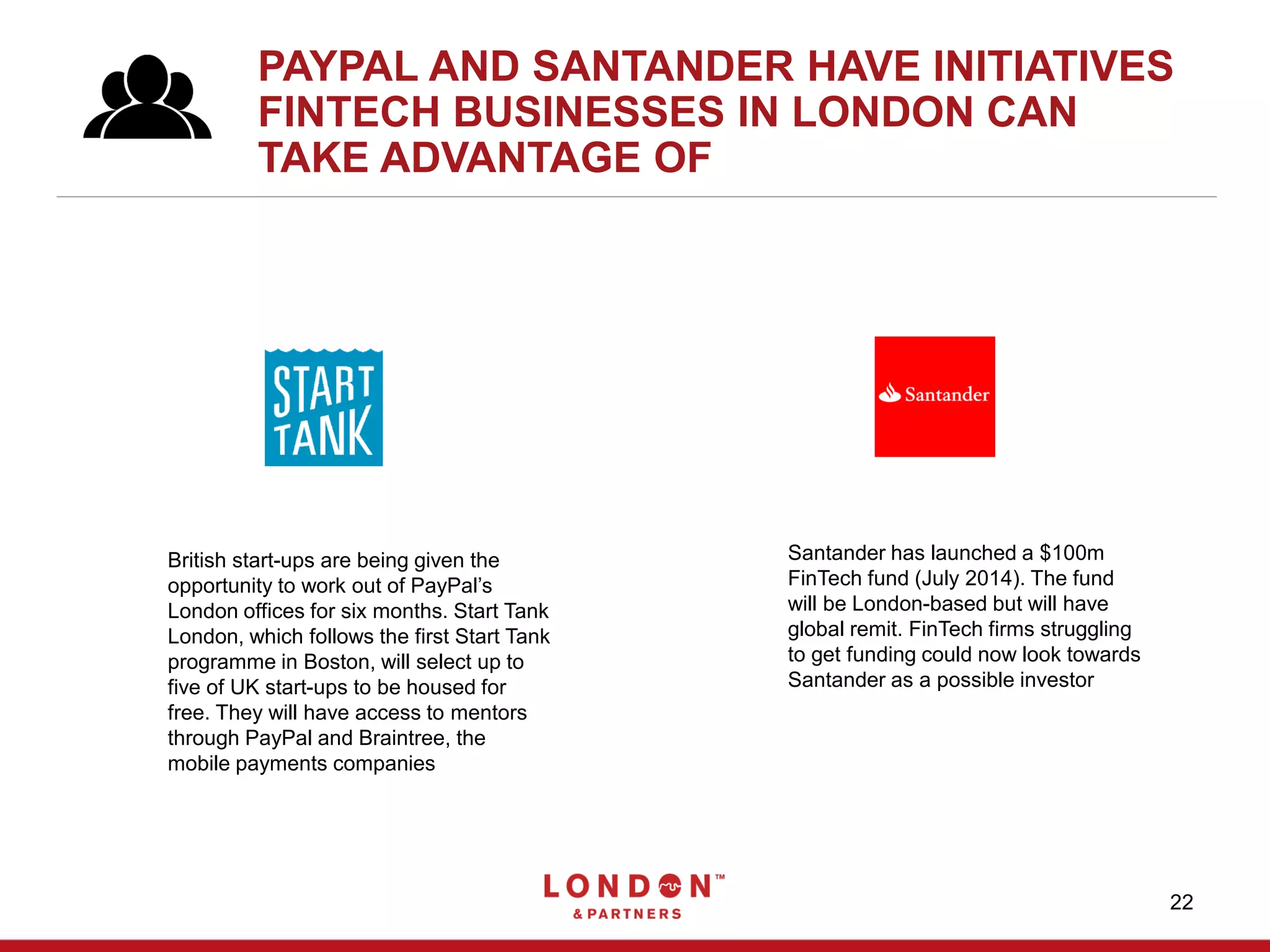 22
PAYPAL AND SANTANDER HAVE INITIATIVES
FINTECH BUSINESSES IN LONDON CAN
TAKE ADVANTAGE OF
Santander has launched a $100m
FinTech fund (July 2014). The fund
will be London-based but will have
global remit. FinTech firms struggling
to get funding could now look towards
Santander as a possible investor
British start-ups are being given the
opportunity to work out of PayPal’s
London offices for six months. Start Tank
London, which follows the first Start Tank
programme in Boston, will select up to
five of UK start-ups to be housed for
free. They will have access to mentors
through PayPal and Braintree, the
mobile payments companies
 