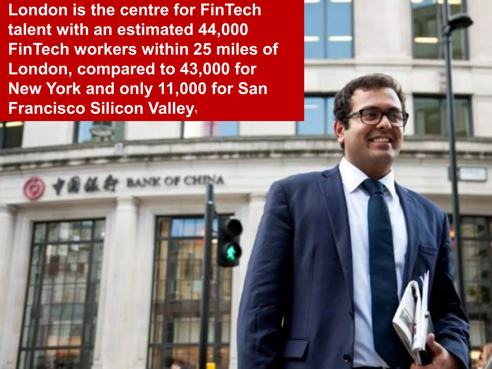26
London is the centre for FinTech
talent with an estimated 44,000
FinTech workers within 25 miles of
London, compared to 43,000 for
New York and only 11,000 for San
Francisco Silicon Valley1
 