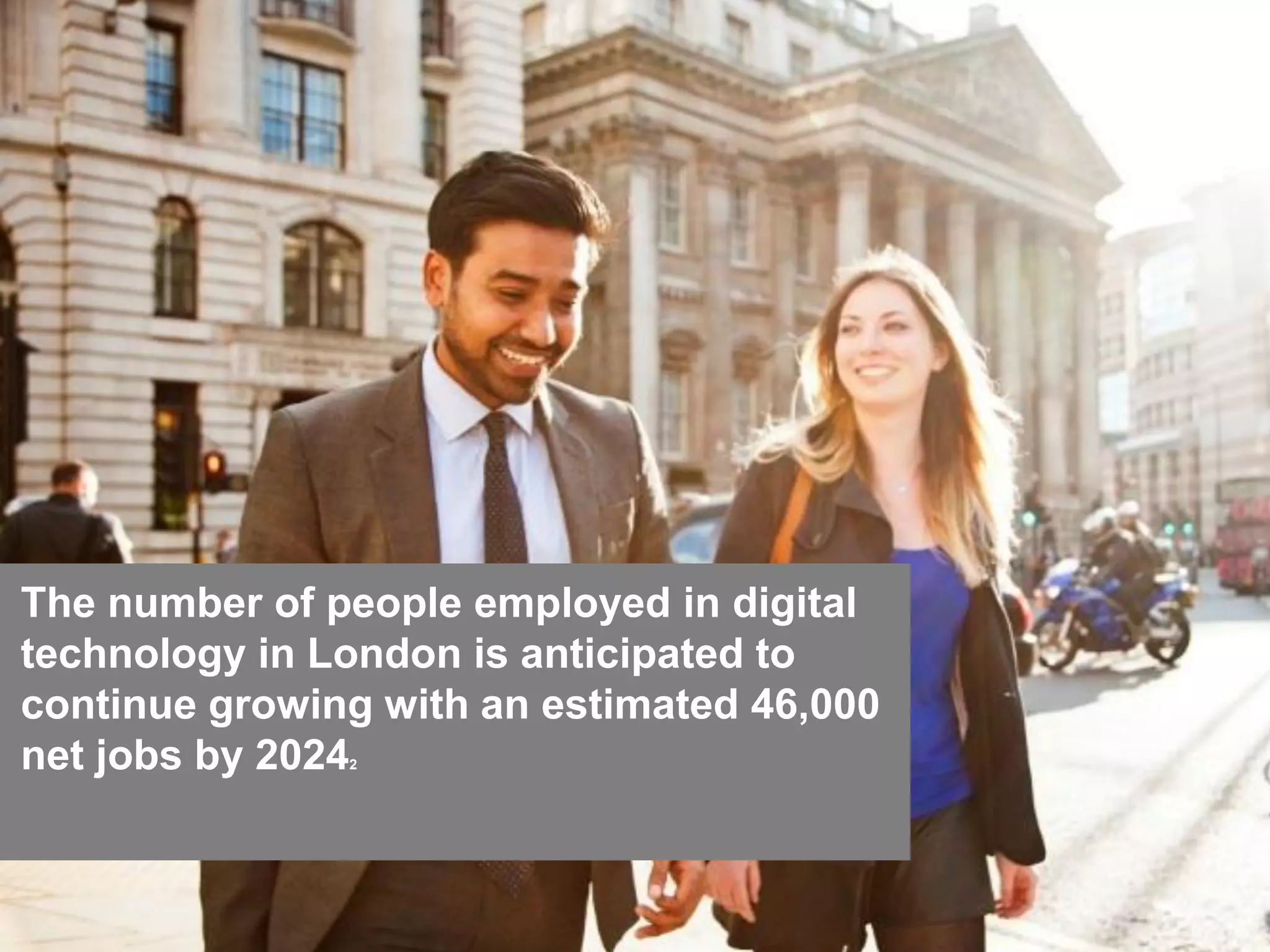 2828
The number of people employed in digital
technology in London is anticipated to
continue growing with an estimated 46,000
net jobs by 20242
 