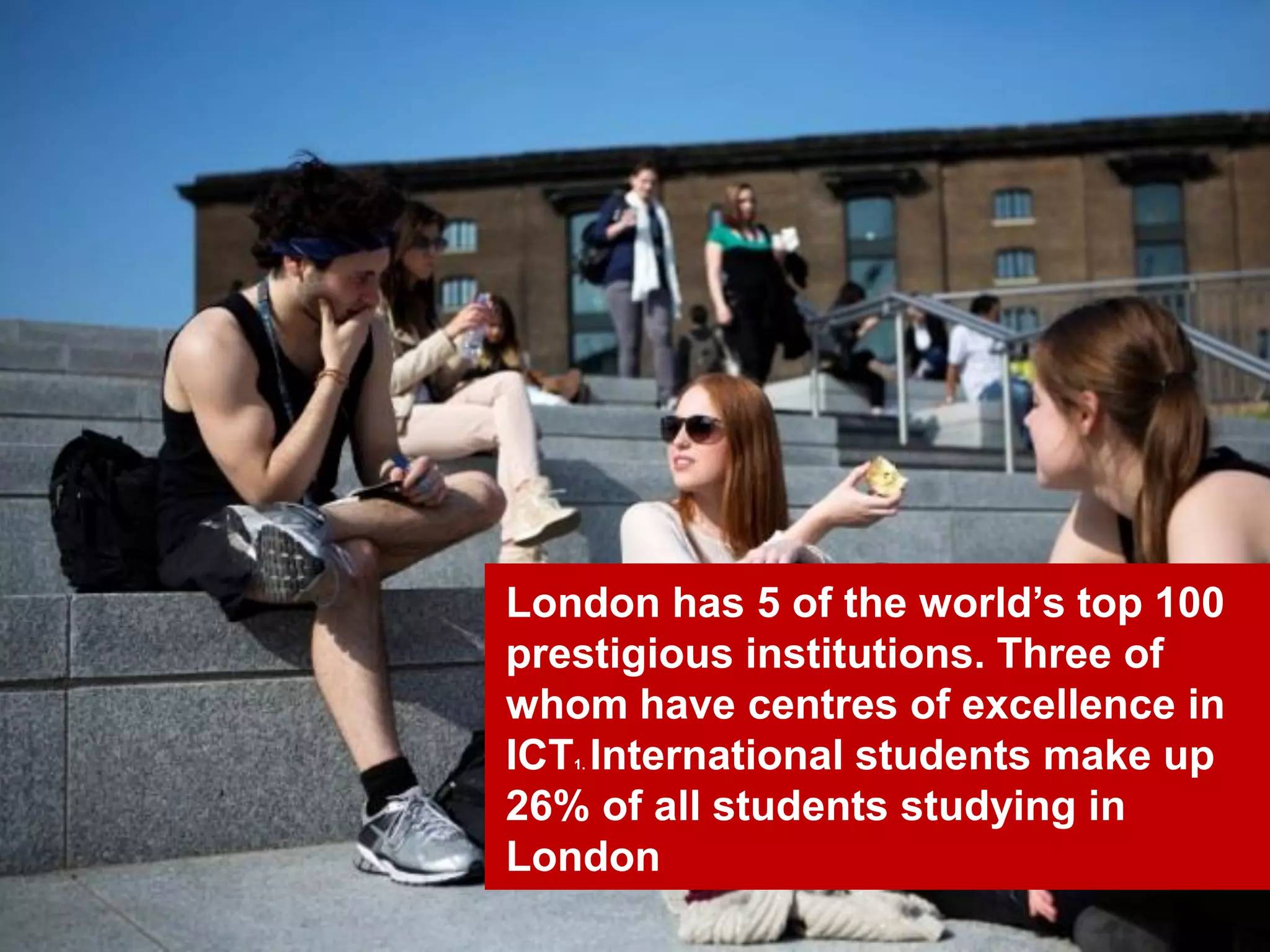 30
London has 5 of the world’s top 100
prestigious institutions. Three of
whom have centres of excellence in
ICT1. International students make up
26% of all students studying in
London
 