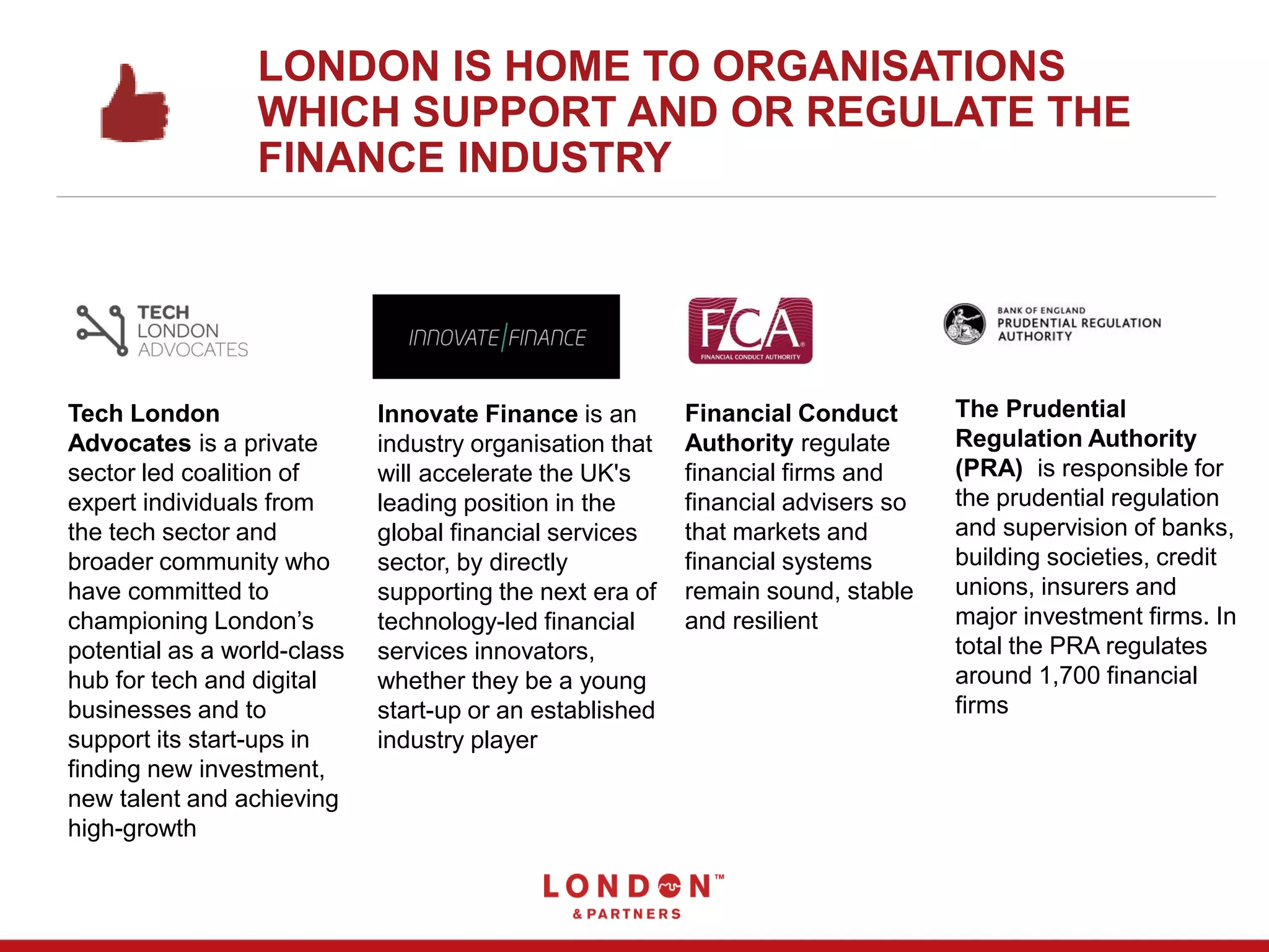 LONDON IS HOME TO ORGANISATIONS
WHICH SUPPORT AND OR REGULATE THE
FINANCE INDUSTRY
Innovate Finance is an
industry organisation that
will accelerate the UK's
leading position in the
global financial services
sector, by directly
supporting the next era of
technology-led financial
services innovators,
whether they be a young
start-up or an established
industry player
Tech London
Advocates is a private
sector led coalition of
expert individuals from
the tech sector and
broader community who
have committed to
championing London’s
potential as a world-class
hub for tech and digital
businesses and to
support its start-ups in
finding new investment,
new talent and achieving
high-growth
Financial Conduct
Authority regulate
financial firms and
financial advisers so
that markets and
financial systems
remain sound, stable
and resilient
The Prudential
Regulation Authority
(PRA) is responsible for
the prudential regulation
and supervision of banks,
building societies, credit
unions, insurers and
major investment firms. In
total the PRA regulates
around 1,700 financial
firms
 