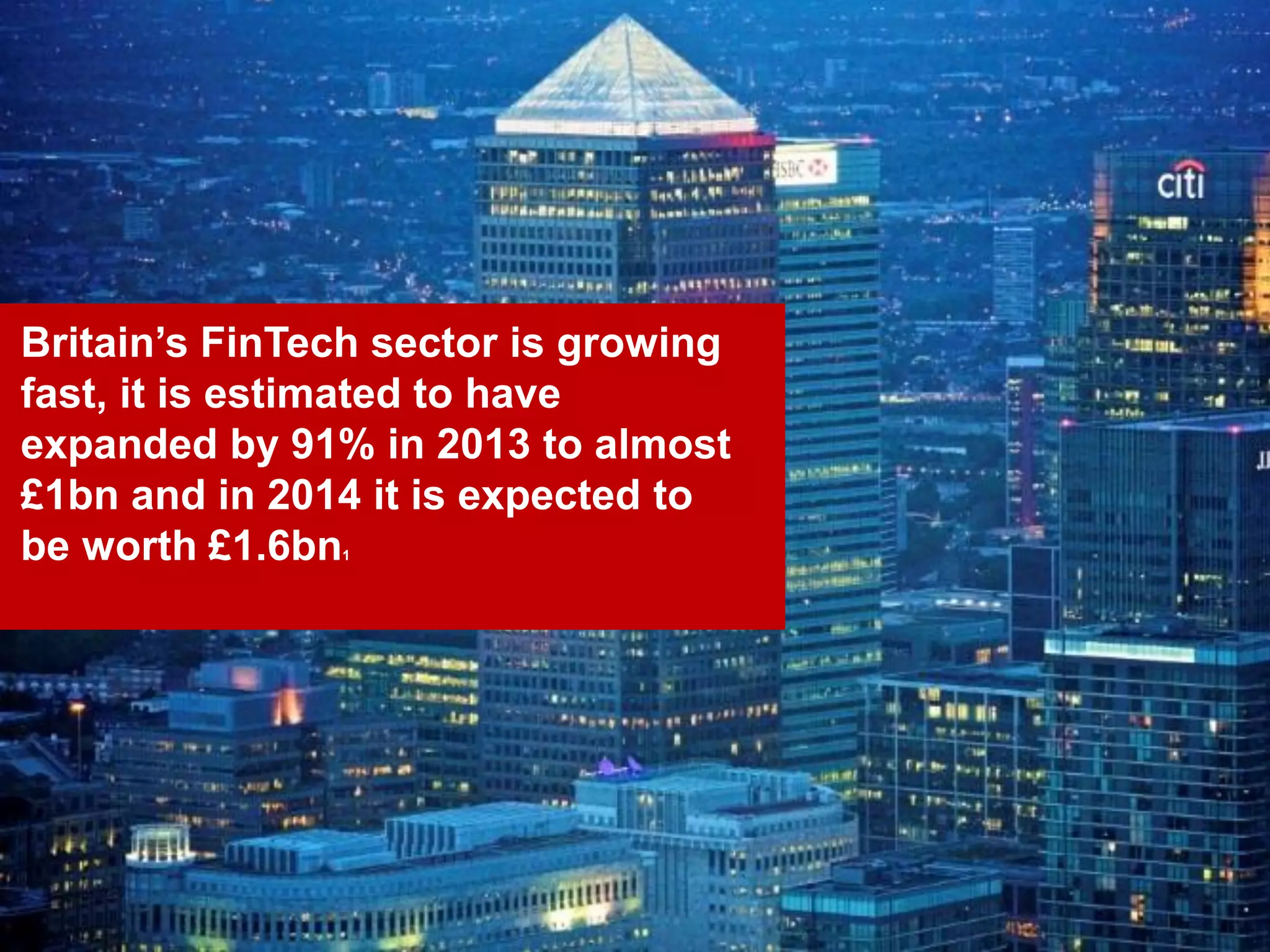 7
Britain’s FinTech sector is growing
fast, it is estimated to have
expanded by 91% in 2013 to almost
£1bn and in 2014 it is expected to
be worth £1.6bn1
 