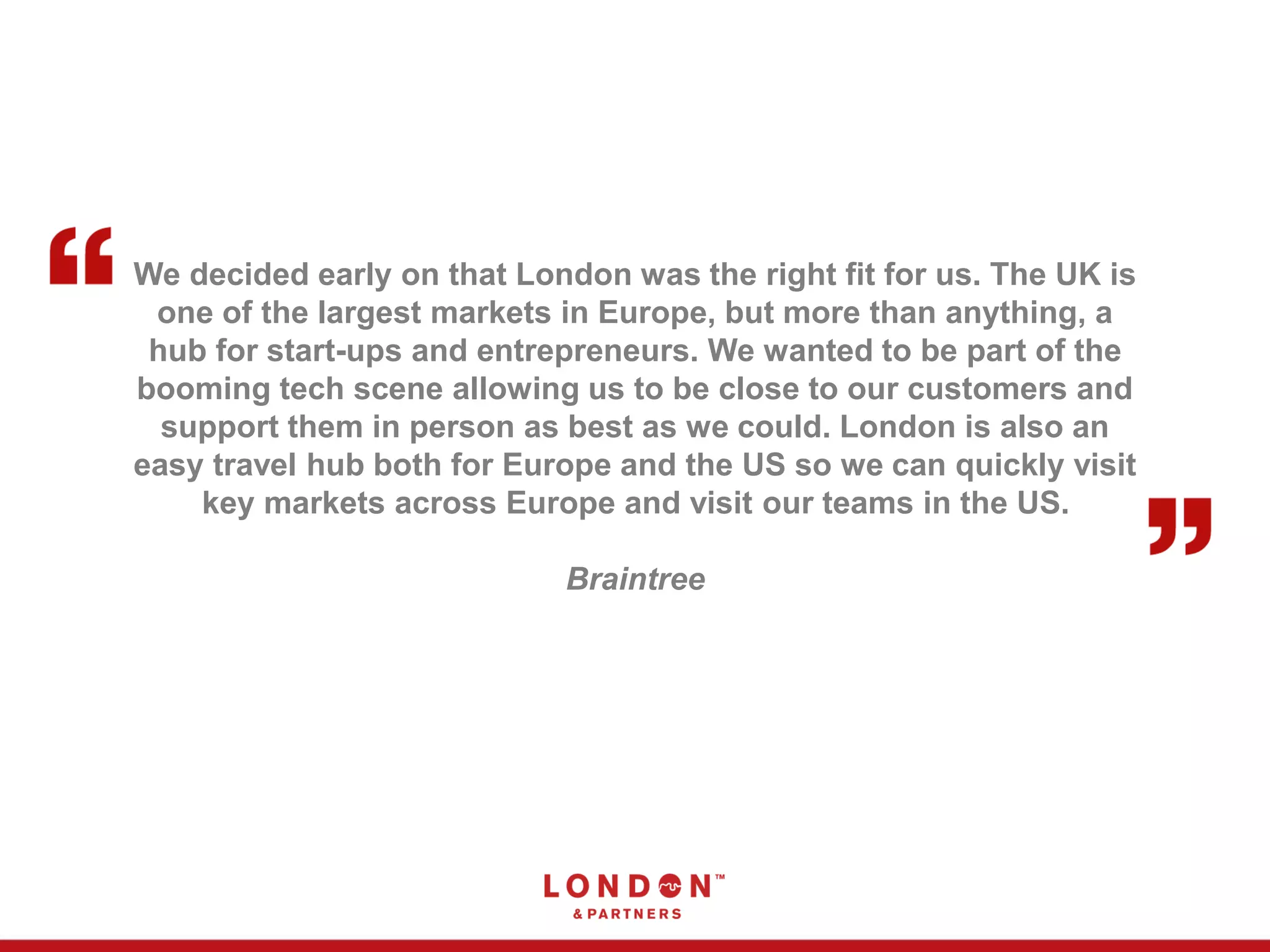 We decided early on that London was the right fit for us. The UK is
one of the largest markets in Europe, but more than anything, a
hub for start-ups and entrepreneurs. We wanted to be part of the
booming tech scene allowing us to be close to our customers and
support them in person as best as we could. London is also an
easy travel hub both for Europe and the US so we can quickly visit
key markets across Europe and visit our teams in the US.
Braintree
 