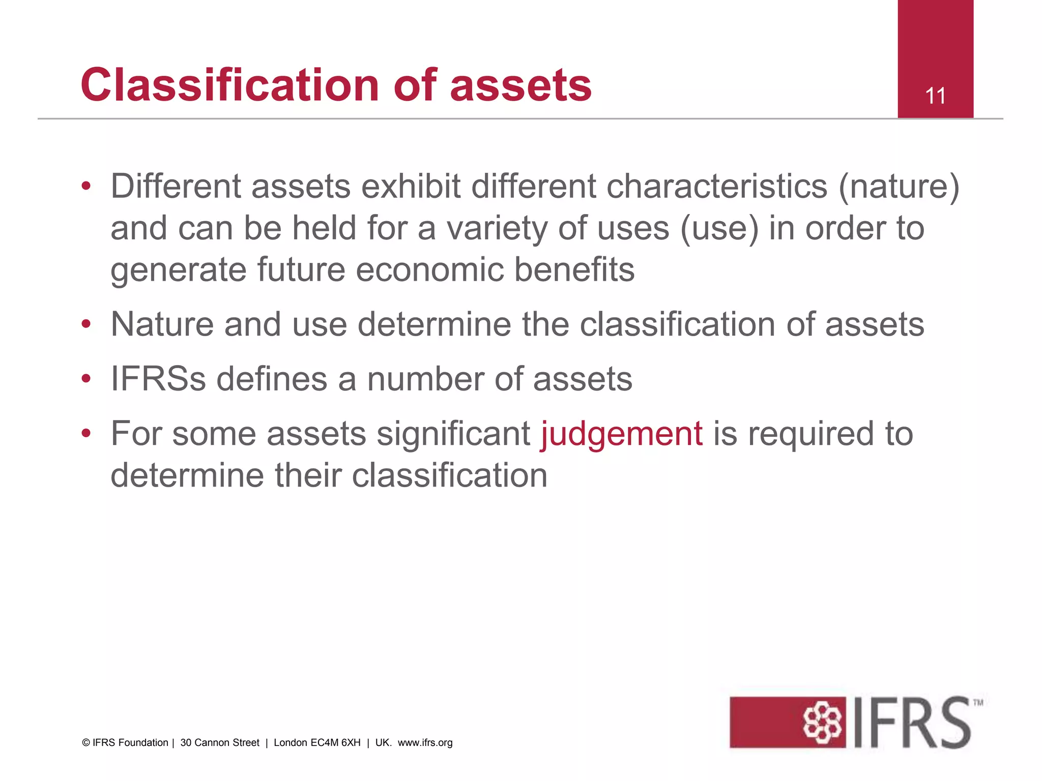Classification of assets
• Different assets exhibit different characteristics (nature)
and can be held for a variety of uses (use) in order to
generate future economic benefits
• Nature and use determine the classification of assets
• IFRSs defines a number of assets
• For some assets significant judgement is required to
determine their classification
11
© IFRS Foundation | 30 Cannon Street | London EC4M 6XH | UK. www.ifrs.org
 
