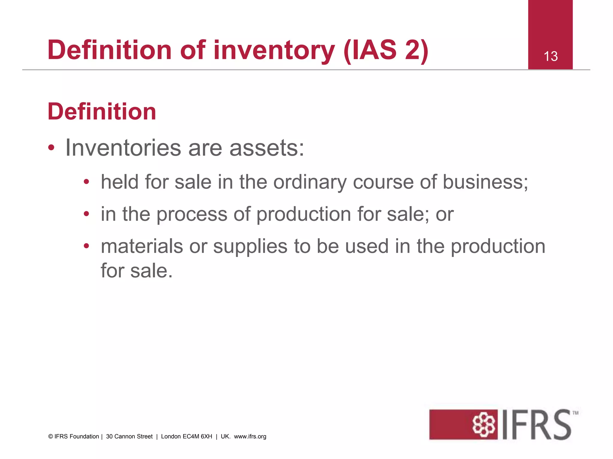 Definition
• Inventories are assets:
• held for sale in the ordinary course of business;
• in the process of production for sale; or
• materials or supplies to be used in the production
for sale.
13Definition of inventory (IAS 2)
© IFRS Foundation | 30 Cannon Street | London EC4M 6XH | UK. www.ifrs.org
 