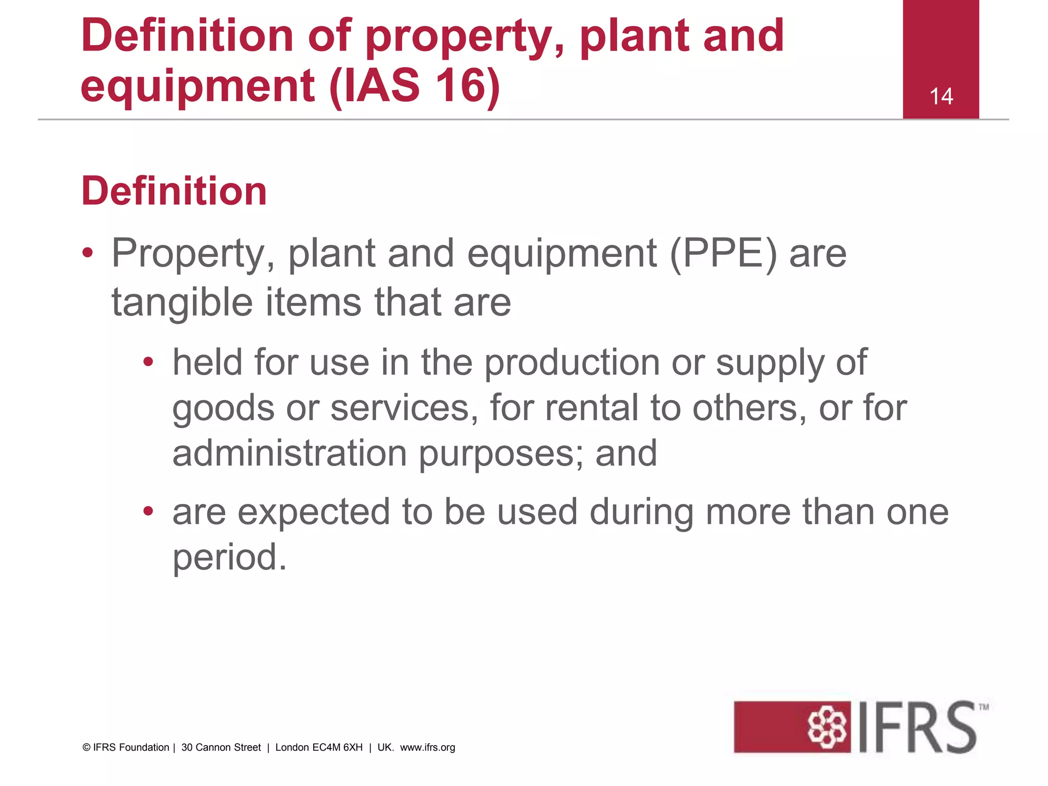 Definition
• Property, plant and equipment (PPE) are
tangible items that are
• held for use in the production or supply of
goods or services, for rental to others, or for
administration purposes; and
• are expected to be used during more than one
period.
14
Definition of property, plant and
equipment (IAS 16)
© IFRS Foundation | 30 Cannon Street | London EC4M 6XH | UK. www.ifrs.org
 
