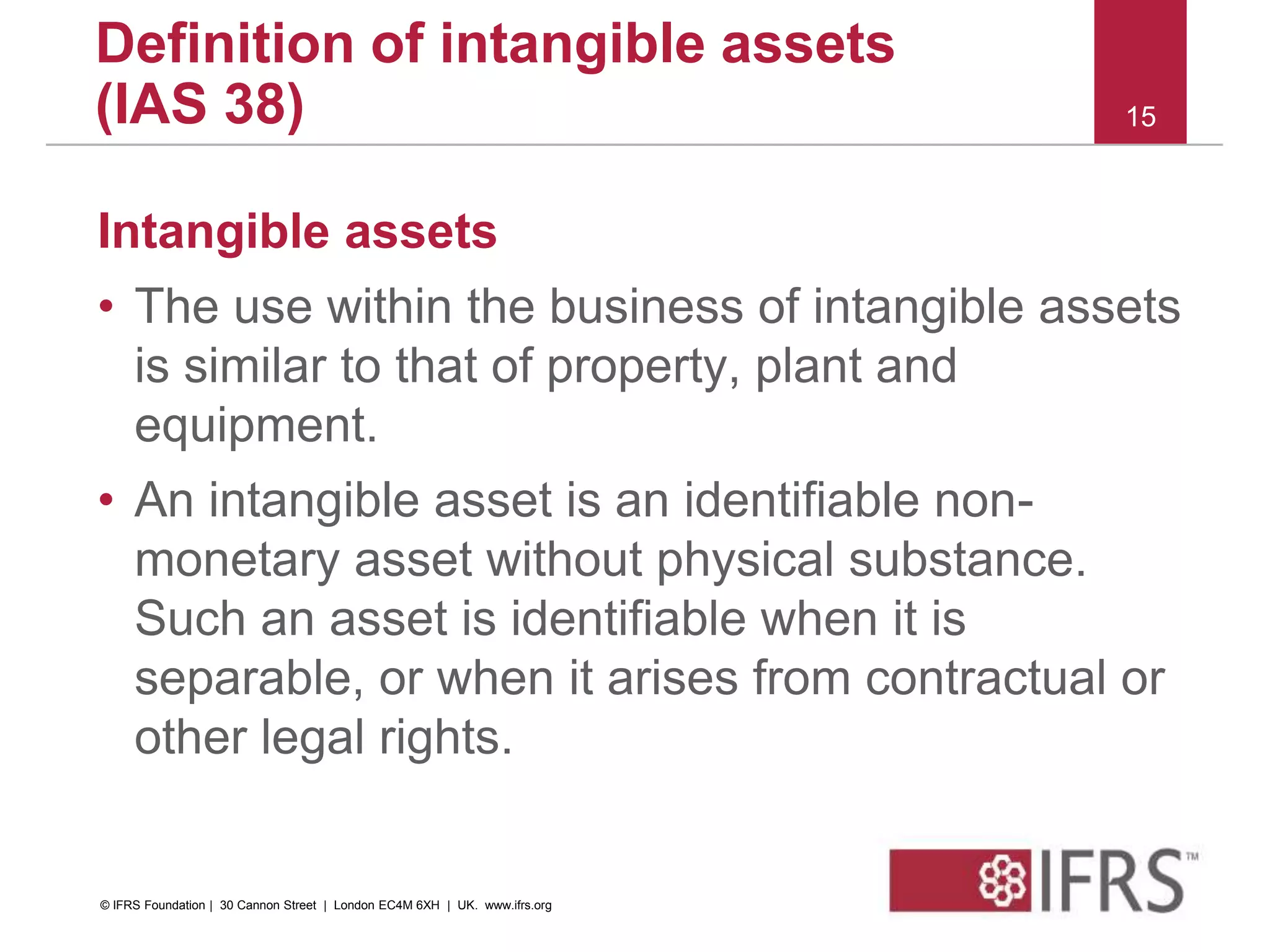 Intangible assets
• The use within the business of intangible assets
is similar to that of property, plant and
equipment.
• An intangible asset is an identifiable non-
monetary asset without physical substance.
Such an asset is identifiable when it is
separable, or when it arises from contractual or
other legal rights.
15
Definition of intangible assets
(IAS 38)
© IFRS Foundation | 30 Cannon Street | London EC4M 6XH | UK. www.ifrs.org
 