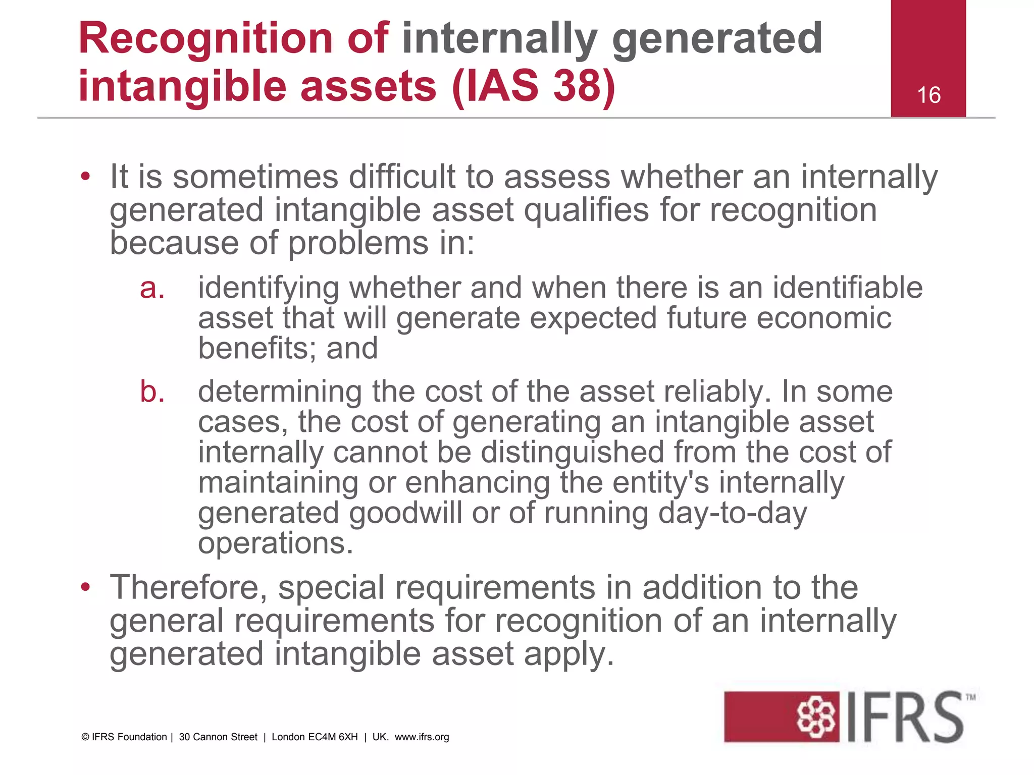 • It is sometimes difficult to assess whether an internally
generated intangible asset qualifies for recognition
because of problems in:
a. identifying whether and when there is an identifiable
asset that will generate expected future economic
benefits; and
b. determining the cost of the asset reliably. In some
cases, the cost of generating an intangible asset
internally cannot be distinguished from the cost of
maintaining or enhancing the entity's internally
generated goodwill or of running day-to-day
operations.
• Therefore, special requirements in addition to the
general requirements for recognition of an internally
generated intangible asset apply.
16
Recognition of internally generated
intangible assets (IAS 38)
© IFRS Foundation | 30 Cannon Street | London EC4M 6XH | UK. www.ifrs.org
 