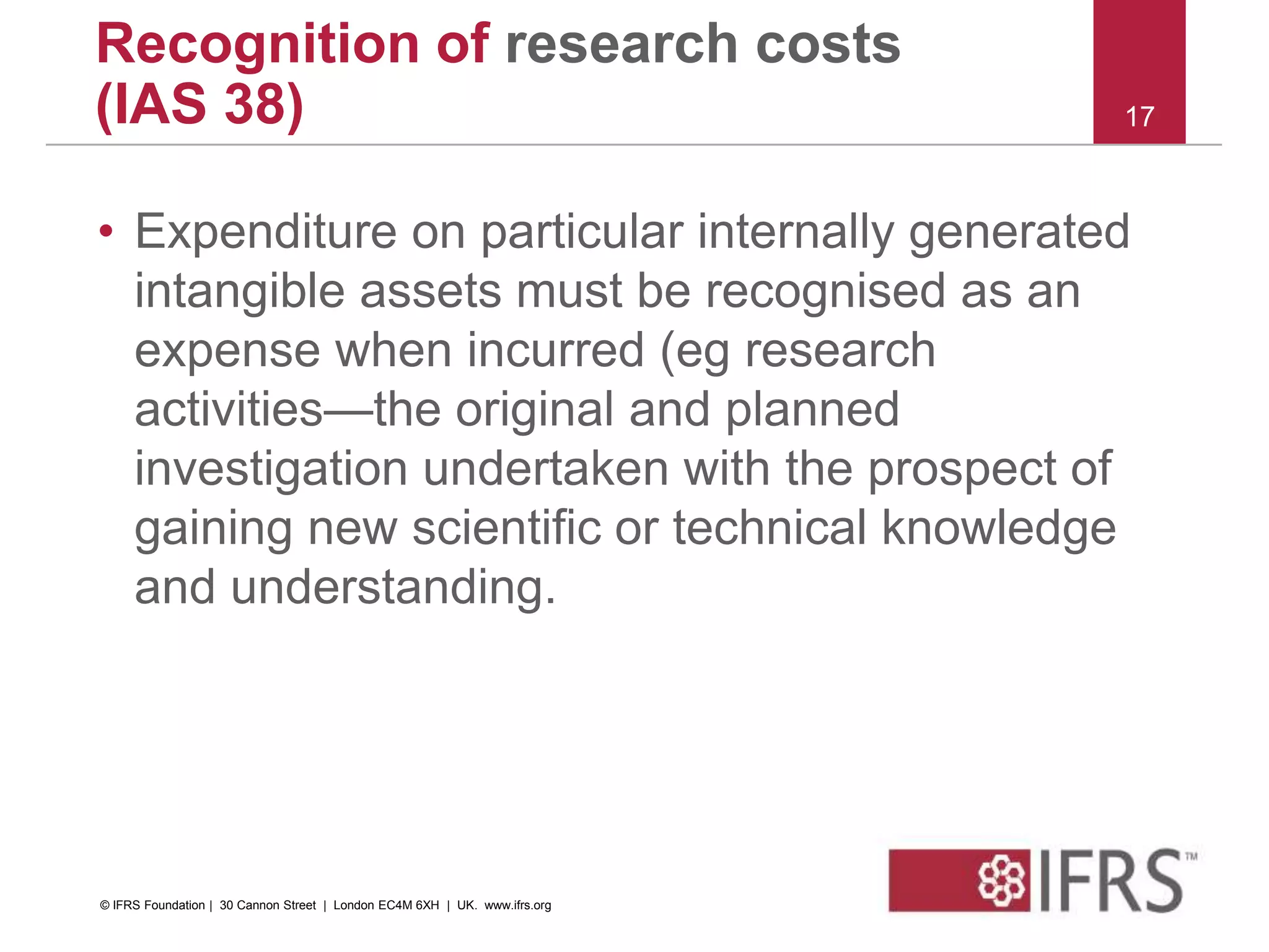 • Expenditure on particular internally generated
intangible assets must be recognised as an
expense when incurred (eg research
activities—the original and planned
investigation undertaken with the prospect of
gaining new scientific or technical knowledge
and understanding.
17
Recognition of research costs
(IAS 38)
© IFRS Foundation | 30 Cannon Street | London EC4M 6XH | UK. www.ifrs.org
 