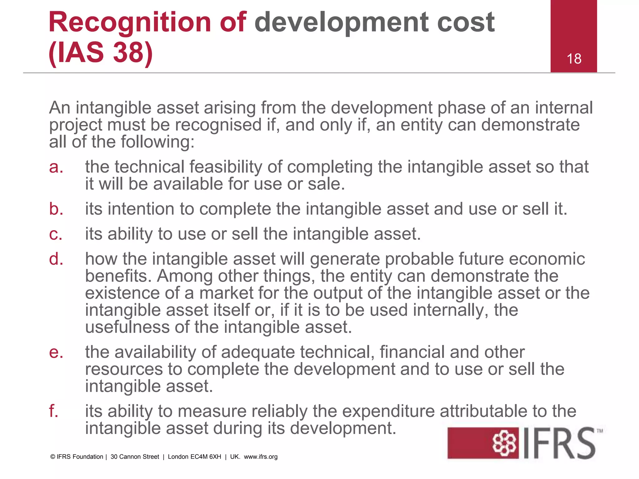 An intangible asset arising from the development phase of an internal
project must be recognised if, and only if, an entity can demonstrate
all of the following:
a. the technical feasibility of completing the intangible asset so that
it will be available for use or sale.
b. its intention to complete the intangible asset and use or sell it.
c. its ability to use or sell the intangible asset.
d. how the intangible asset will generate probable future economic
benefits. Among other things, the entity can demonstrate the
existence of a market for the output of the intangible asset or the
intangible asset itself or, if it is to be used internally, the
usefulness of the intangible asset.
e. the availability of adequate technical, financial and other
resources to complete the development and to use or sell the
intangible asset.
f. its ability to measure reliably the expenditure attributable to the
intangible asset during its development.
18
Recognition of development cost
(IAS 38)
© IFRS Foundation | 30 Cannon Street | London EC4M 6XH | UK. www.ifrs.org
 
