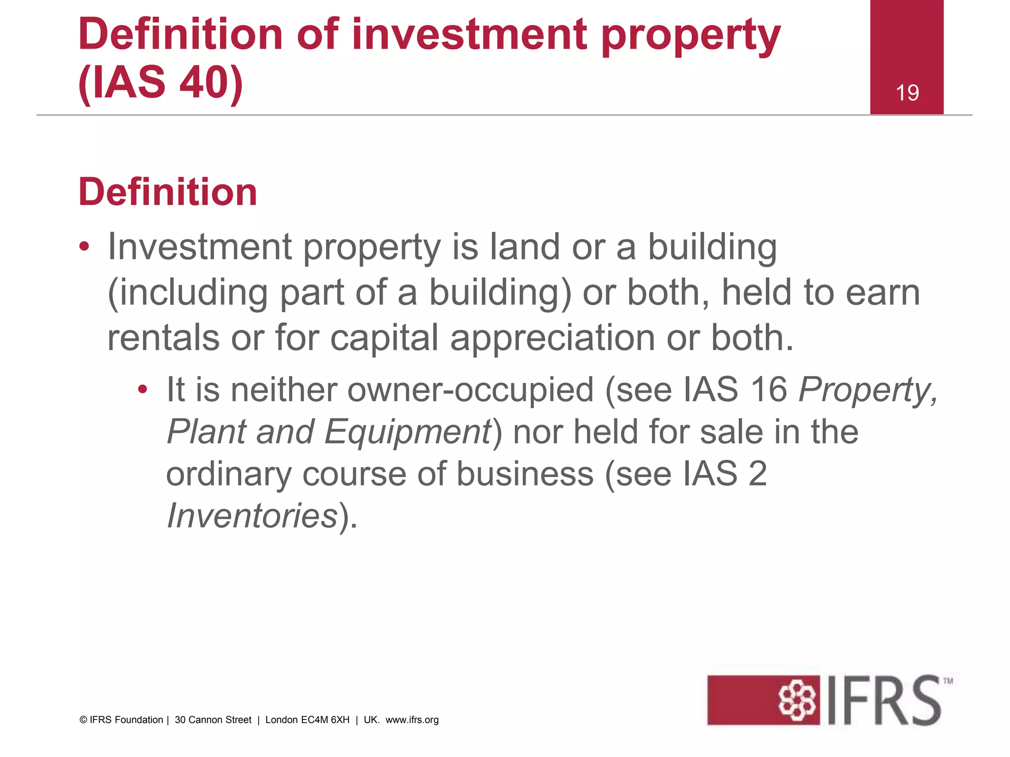 Definition
• Investment property is land or a building
(including part of a building) or both, held to earn
rentals or for capital appreciation or both.
• It is neither owner-occupied (see IAS 16 Property,
Plant and Equipment) nor held for sale in the
ordinary course of business (see IAS 2
Inventories).
19
Definition of investment property
(IAS 40)
© IFRS Foundation | 30 Cannon Street | London EC4M 6XH | UK. www.ifrs.org
 