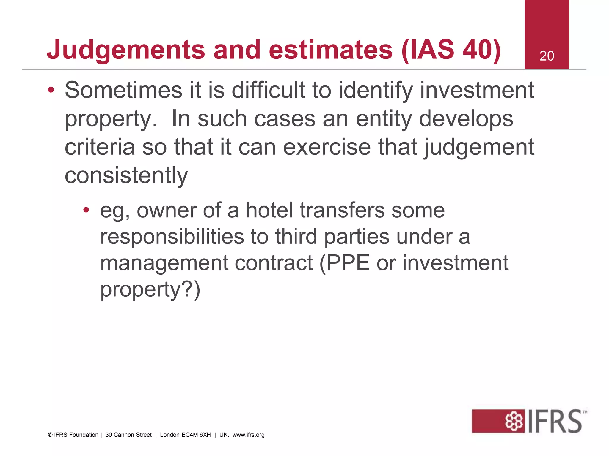 • Sometimes it is difficult to identify investment
property. In such cases an entity develops
criteria so that it can exercise that judgement
consistently
• eg, owner of a hotel transfers some
responsibilities to third parties under a
management contract (PPE or investment
property?)
20Judgements and estimates (IAS 40)
© IFRS Foundation | 30 Cannon Street | London EC4M 6XH | UK. www.ifrs.org
 