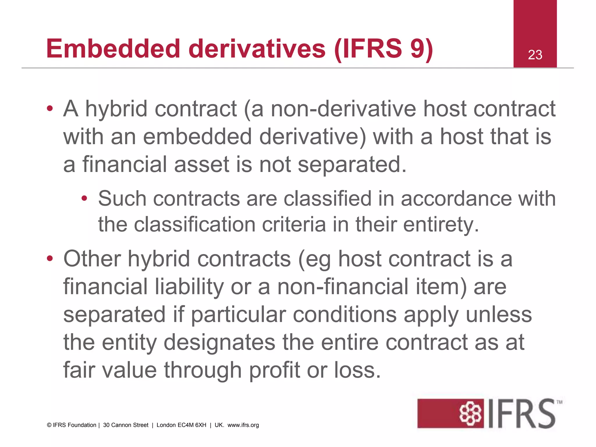 • A hybrid contract (a non-derivative host contract
with an embedded derivative) with a host that is
a financial asset is not separated.
• Such contracts are classified in accordance with
the classification criteria in their entirety.
• Other hybrid contracts (eg host contract is a
financial liability or a non-financial item) are
separated if particular conditions apply unless
the entity designates the entire contract as at
fair value through profit or loss.
23Embedded derivatives (IFRS 9)
© IFRS Foundation | 30 Cannon Street | London EC4M 6XH | UK. www.ifrs.org
 