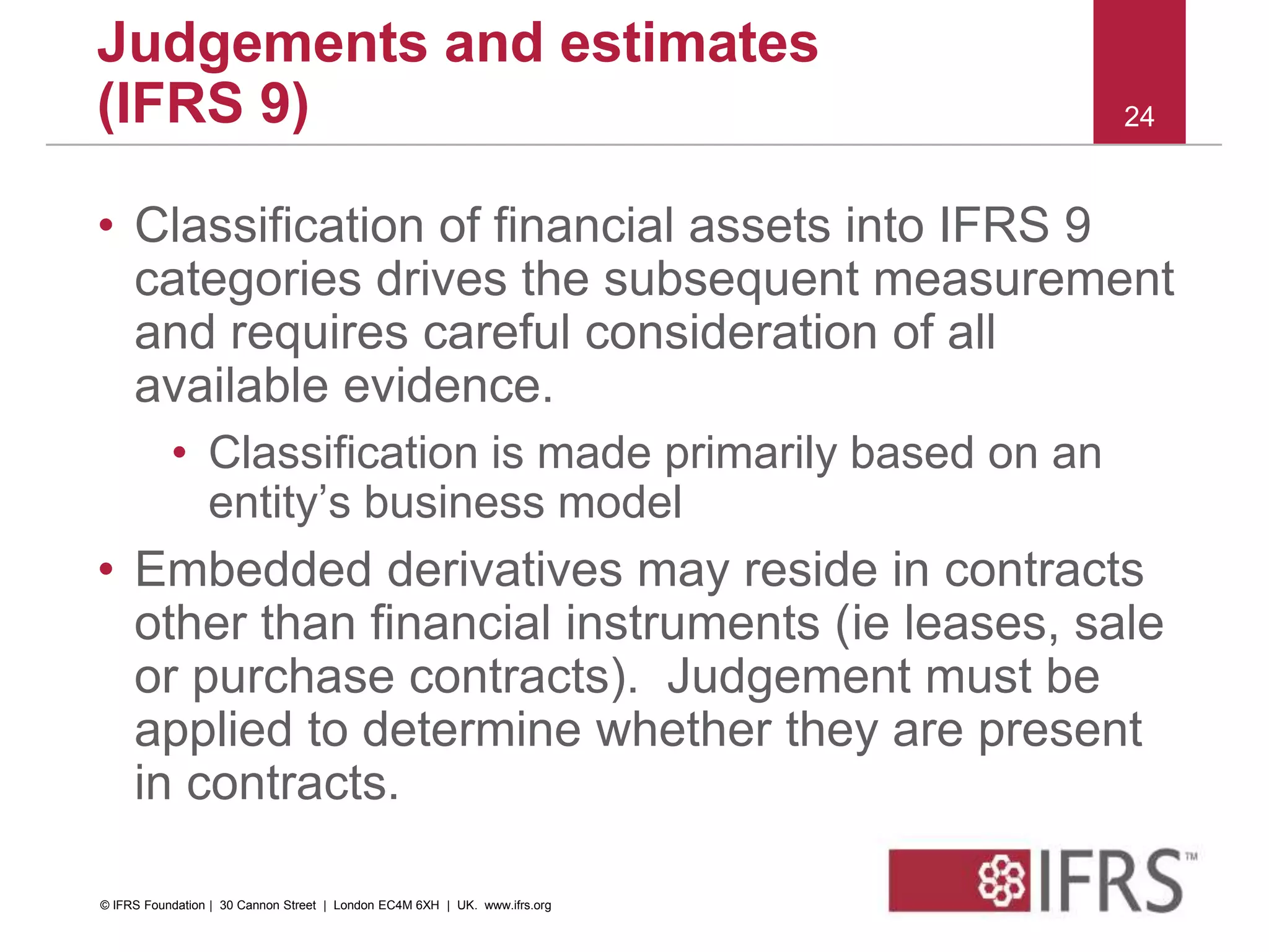 • Classification of financial assets into IFRS 9
categories drives the subsequent measurement
and requires careful consideration of all
available evidence.
• Classification is made primarily based on an
entity’s business model
• Embedded derivatives may reside in contracts
other than financial instruments (ie leases, sale
or purchase contracts). Judgement must be
applied to determine whether they are present
in contracts.
24
Judgements and estimates
(IFRS 9)
© IFRS Foundation | 30 Cannon Street | London EC4M 6XH | UK. www.ifrs.org
 