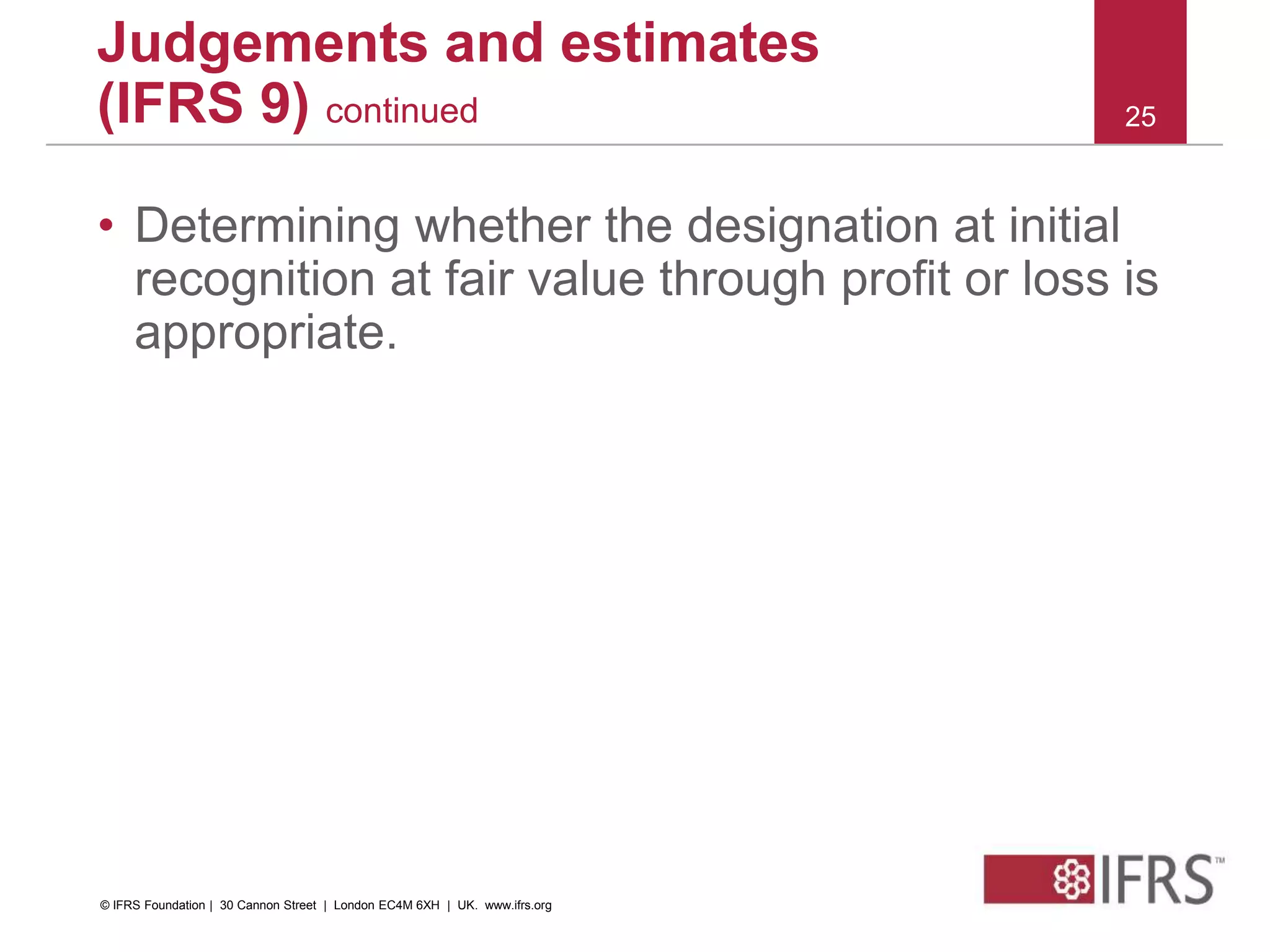 • Determining whether the designation at initial
recognition at fair value through profit or loss is
appropriate.
25
Judgements and estimates
(IFRS 9) continued
© IFRS Foundation | 30 Cannon Street | London EC4M 6XH | UK. www.ifrs.org
 