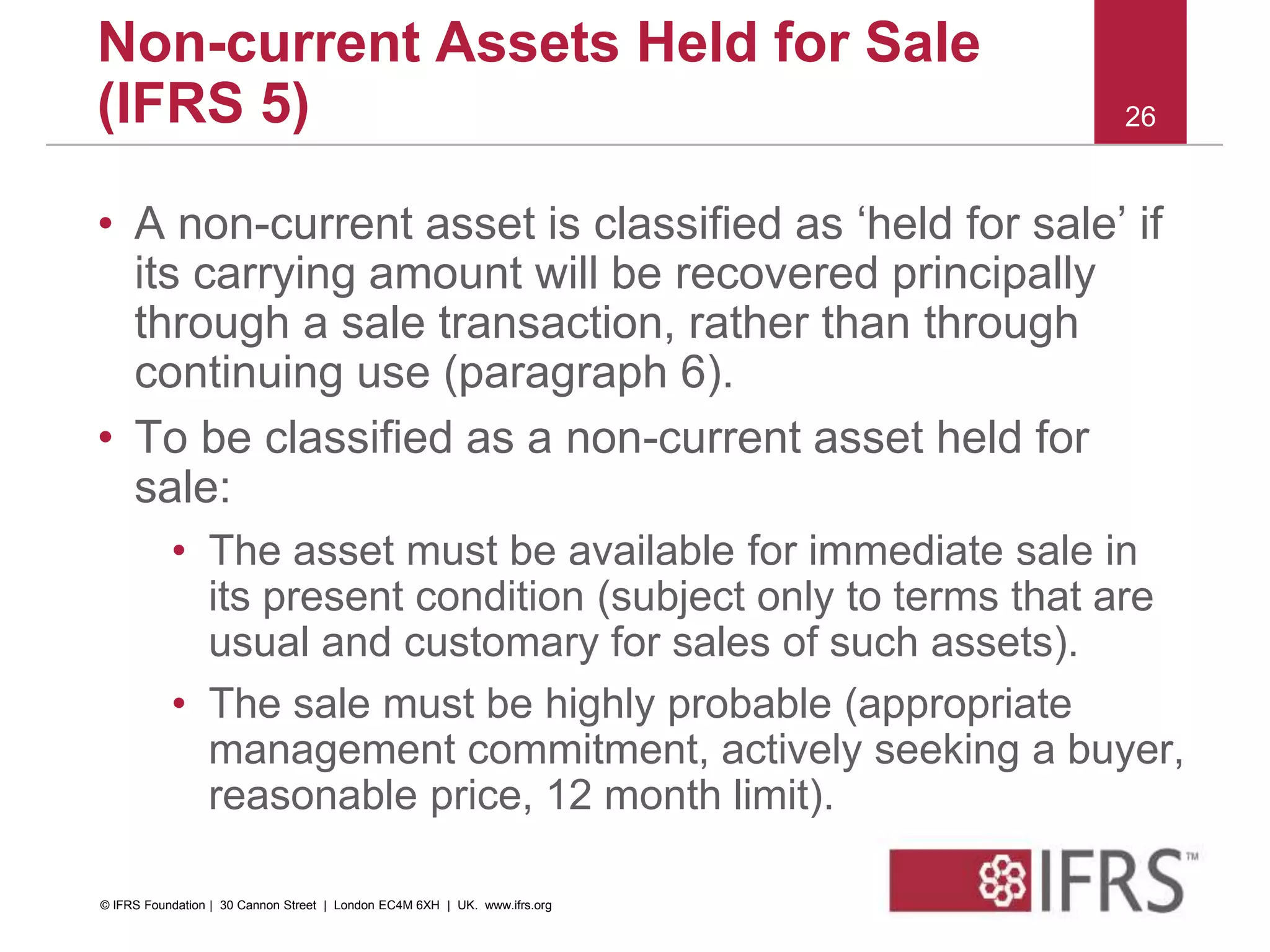 • A non-current asset is classified as ‘held for sale’ if
its carrying amount will be recovered principally
through a sale transaction, rather than through
continuing use (paragraph 6).
• To be classified as a non-current asset held for
sale:
• The asset must be available for immediate sale in
its present condition (subject only to terms that are
usual and customary for sales of such assets).
• The sale must be highly probable (appropriate
management commitment, actively seeking a buyer,
reasonable price, 12 month limit).
26
Non-current Assets Held for Sale
(IFRS 5)
© IFRS Foundation | 30 Cannon Street | London EC4M 6XH | UK. www.ifrs.org
 