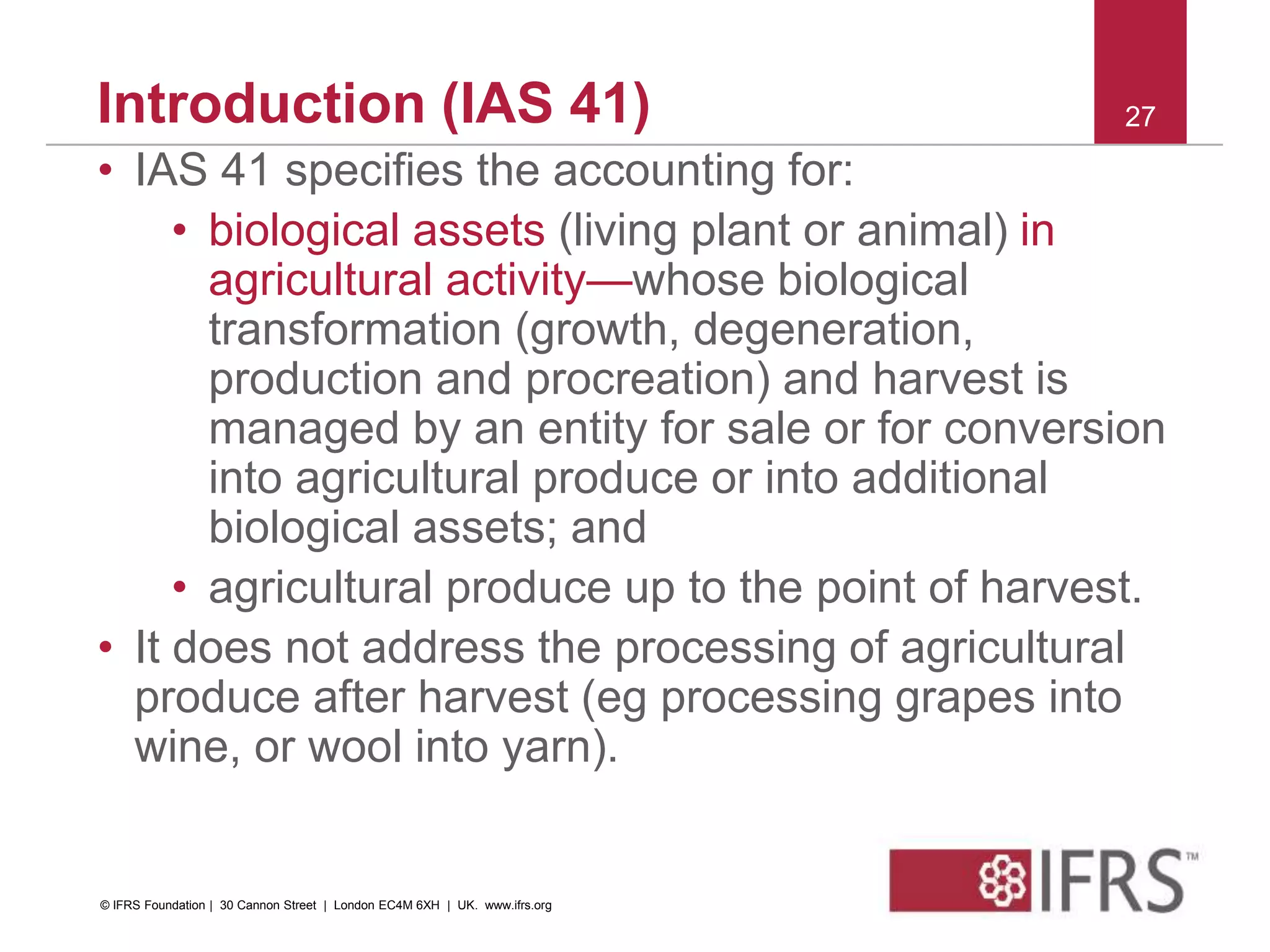 • IAS 41 specifies the accounting for:
• biological assets (living plant or animal) in
agricultural activity—whose biological
transformation (growth, degeneration,
production and procreation) and harvest is
managed by an entity for sale or for conversion
into agricultural produce or into additional
biological assets; and
• agricultural produce up to the point of harvest.
• It does not address the processing of agricultural
produce after harvest (eg processing grapes into
wine, or wool into yarn).
27Introduction (IAS 41)
© IFRS Foundation | 30 Cannon Street | London EC4M 6XH | UK. www.ifrs.org
 