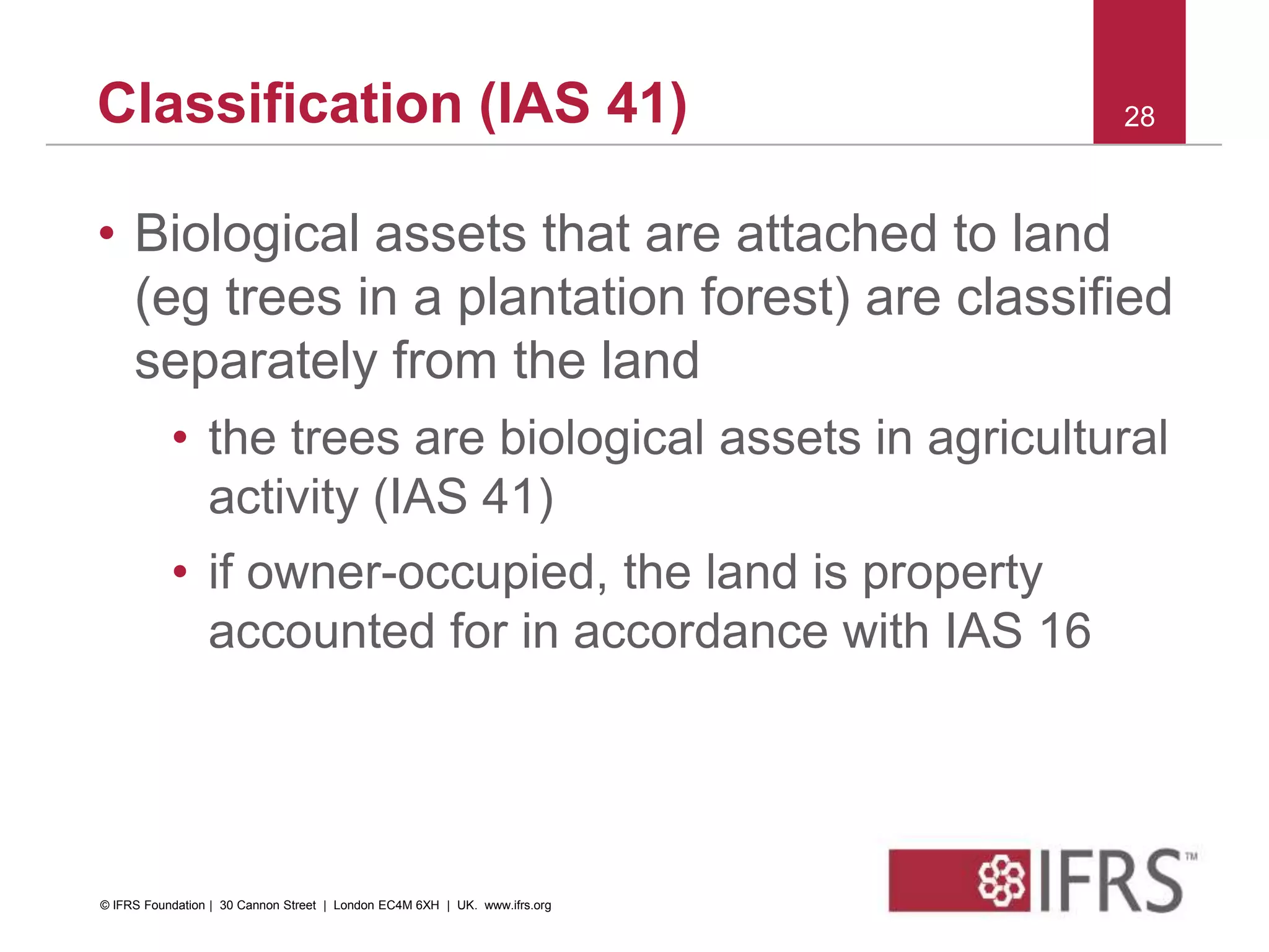 • Biological assets that are attached to land
(eg trees in a plantation forest) are classified
separately from the land
• the trees are biological assets in agricultural
activity (IAS 41)
• if owner-occupied, the land is property
accounted for in accordance with IAS 16
28Classification (IAS 41)
© IFRS Foundation | 30 Cannon Street | London EC4M 6XH | UK. www.ifrs.org
 