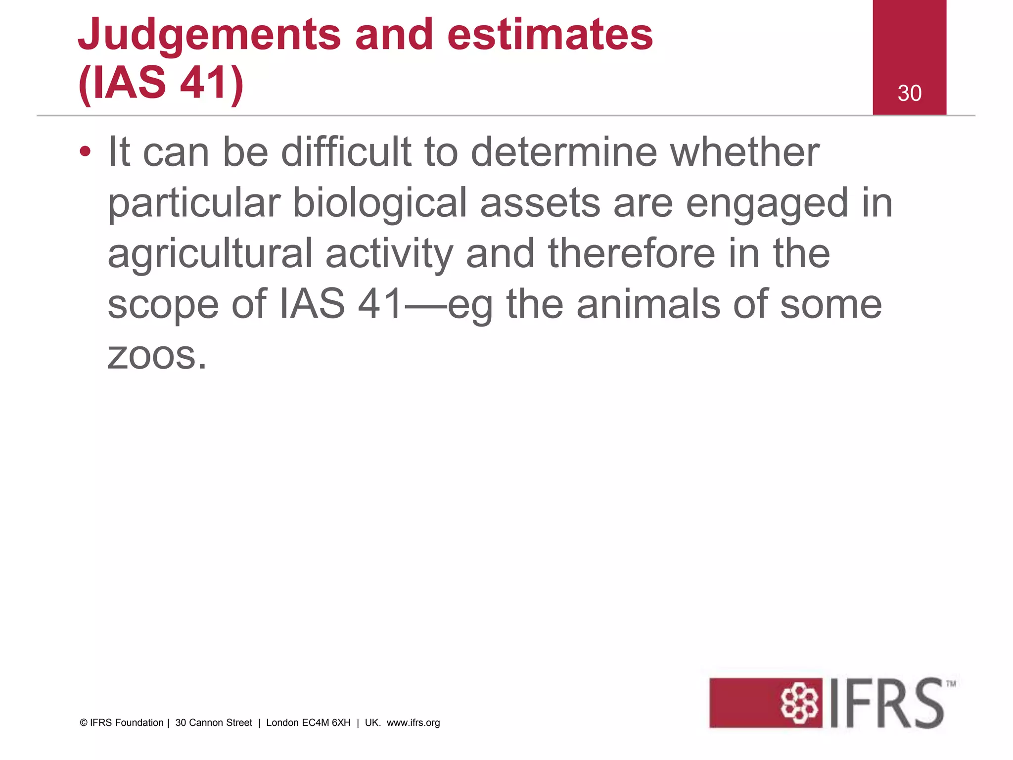 • It can be difficult to determine whether
particular biological assets are engaged in
agricultural activity and therefore in the
scope of IAS 41—eg the animals of some
zoos.
30
Judgements and estimates
(IAS 41)
© IFRS Foundation | 30 Cannon Street | London EC4M 6XH | UK. www.ifrs.org
 